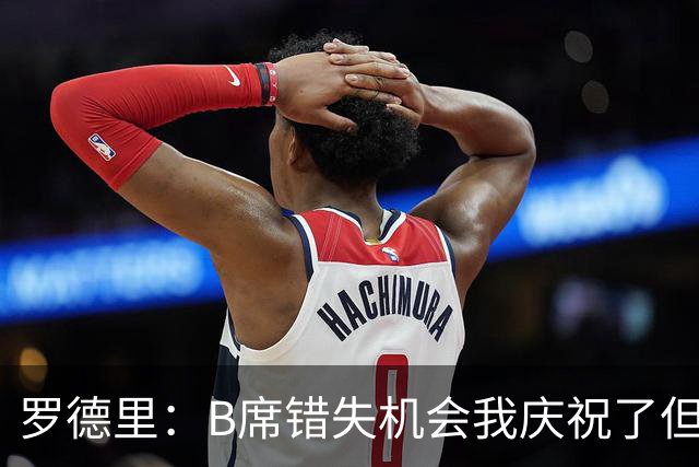 罗德里：B席错失机会我庆祝了但已道歉 C罗精神属性历史最佳之一
